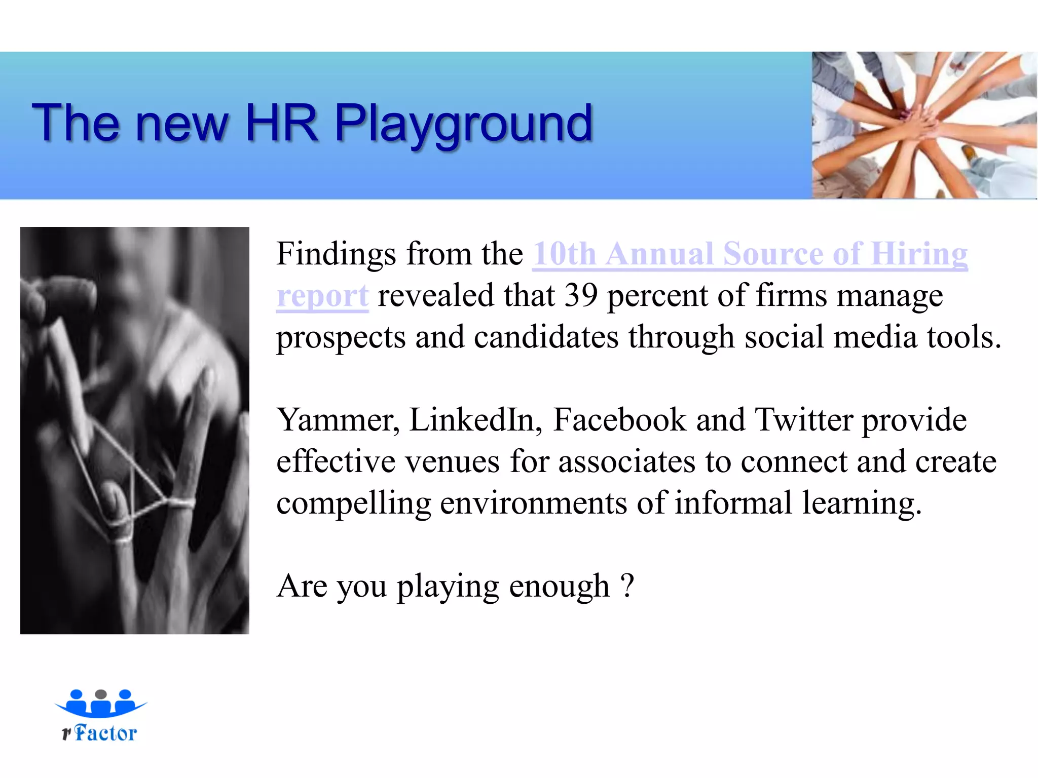 The new HR Playground

         Findings from the 10th Annual Source of Hiring
         report revealed that 39 percent of firms manage
         prospects and candidates through social media tools.

         Yammer, LinkedIn, Facebook and Twitter provide
         effective venues for associates to connect and create
         compelling environments of informal learning.

         Are you playing enough ?
 