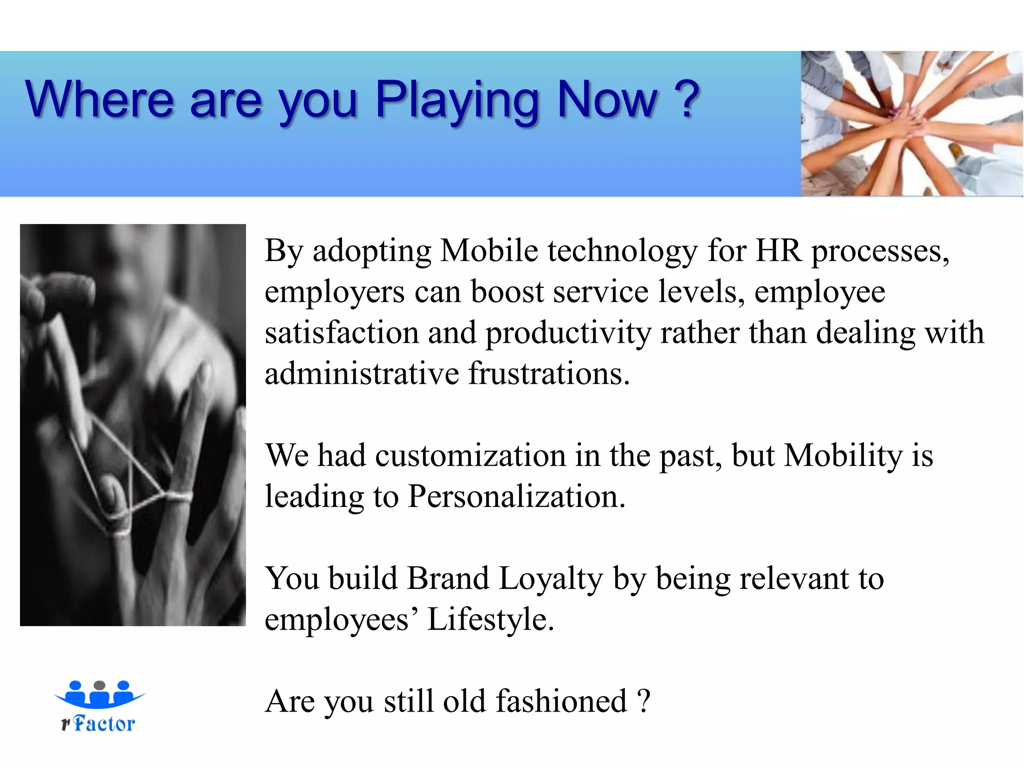 Where are you Playing Now ?

         By adopting Mobile technology for HR processes,
         employers can boost service levels, employee
         satisfaction and productivity rather than dealing with
         administrative frustrations.

         We had customization in the past, but Mobility is
         leading to Personalization.

         You build Brand Loyalty by being relevant to
         employees’ Lifestyle.

         Are you still old fashioned ?
 