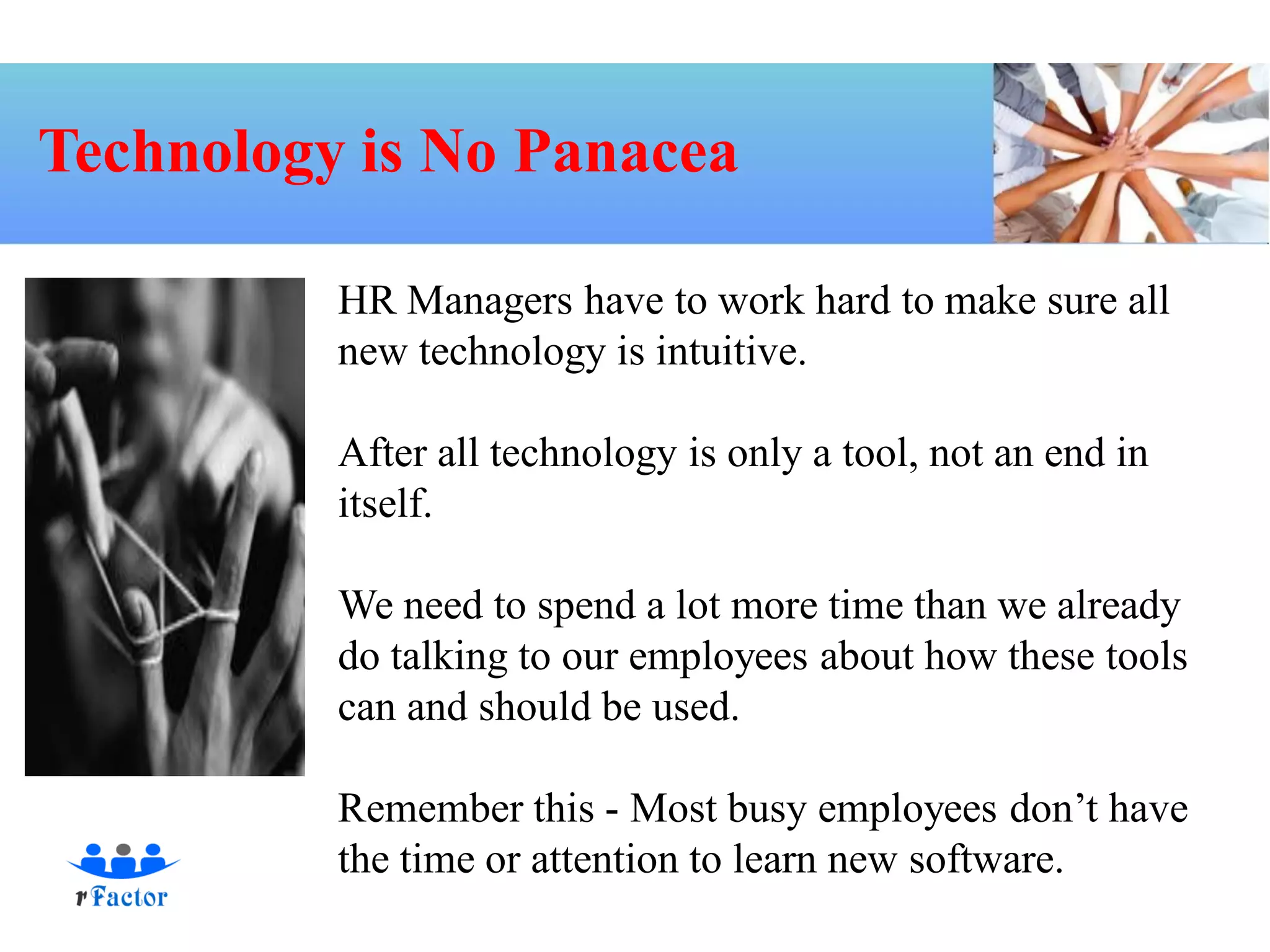 Technology is No Panacea

          HR Managers have to work hard to make sure all
          new technology is intuitive.

          After all technology is only a tool, not an end in
          itself.

          We need to spend a lot more time than we already
          do talking to our employees about how these tools
          can and should be used.

          Remember this - Most busy employees don’t have
          the time or attention to learn new software.
 