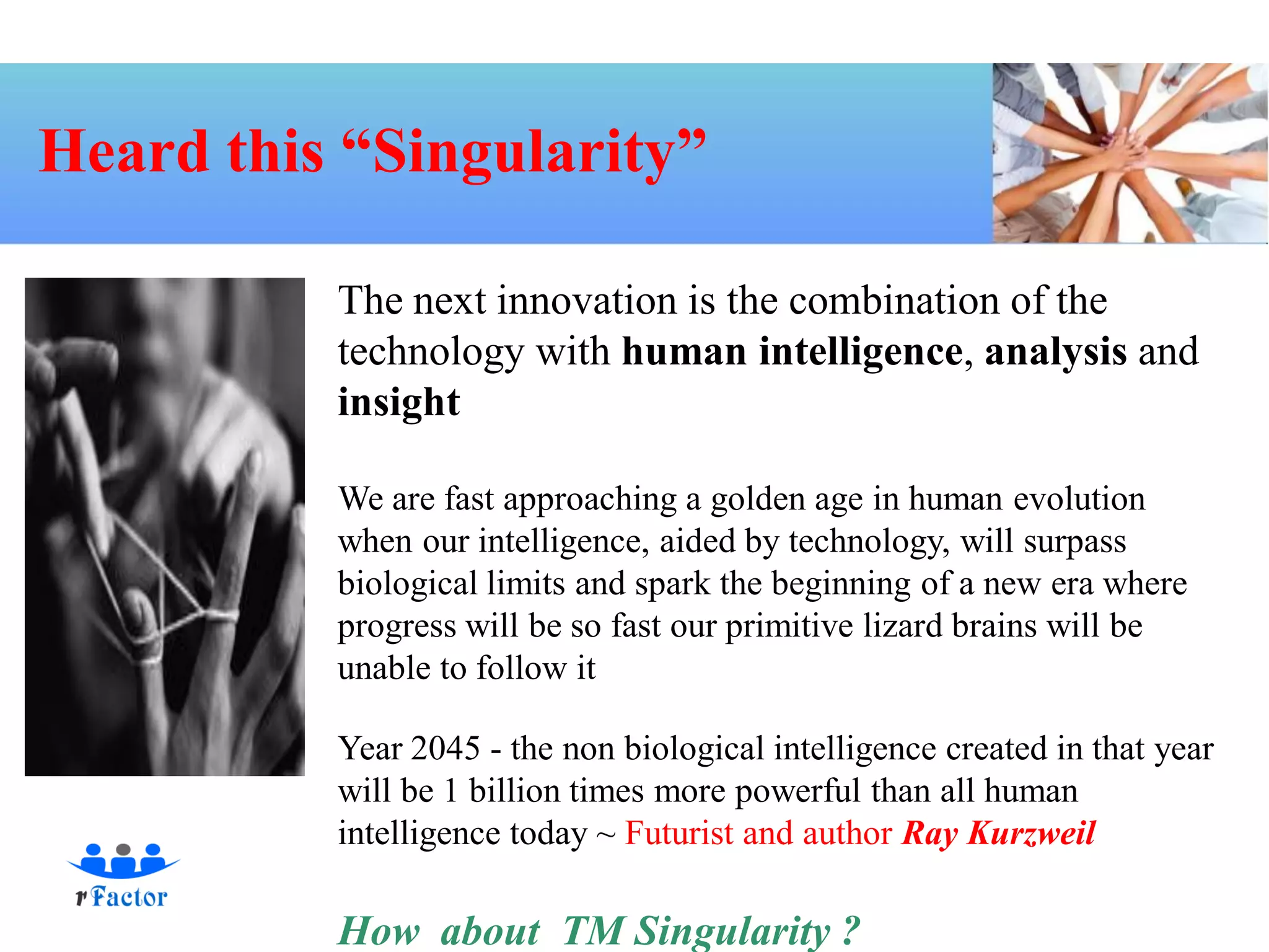 Heard this “Singularity”

          The next innovation is the combination of the
          technology with human intelligence, analysis and
          insight

          We are fast approaching a golden age in human evolution
          when our intelligence, aided by technology, will surpass
          biological limits and spark the beginning of a new era where
          progress will be so fast our primitive lizard brains will be
          unable to follow it

          Year 2045 - the non biological intelligence created in that year
          will be 1 billion times more powerful than all human
          intelligence today ~ Futurist and author Ray Kurzweil

          How about TM Singularity ?
 