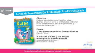 Objetivo
Conocer las soluciones que los niños, niñas y
jóvenes proponen sobre la problemática ambiental
de las fuentes hídricas para el mejoramiento y
desarrollo de la región.
Fases:
1. Los Navegantes de las fuentes hídricas
(Agenda Pública)
2. Omacha y Bufeo y sus amigos
investigan las fuentes hídricas
(Implementación de Acciones y
Movilización de Actores )
 