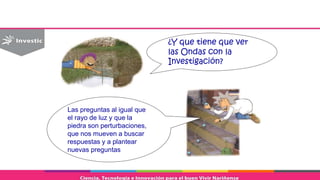 ¿Y que tiene que ver
las Ondas con la
Investigación?
Las preguntas al igual que
el rayo de luz y que la
piedra son perturbaciones,
que nos mueven a buscar
respuestas y a plantear
nuevas preguntas
 