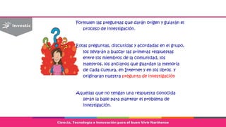 Formulen las preguntas que darán origen y guiarán el
proceso de investigación.
Estas preguntas, discutidas y acordadas en el grupo,
los llevarán a buscar las primeras respuestas
entre los miembros de la comunidad, los
maestros, los ancianos que guardan la memoria
de cada cultura, en Internet y en los libros. y
originaran nuestra pregunta de investigación
Aquellas que no tengan una respuesta conocida
serán la base para plantear el problema de
investigación.
 