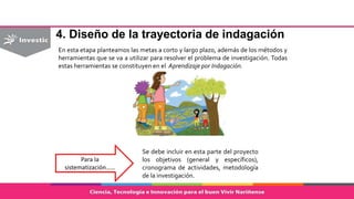 4. Diseño de la trayectoria de indagación
En esta etapa planteamos las metas a corto y largo plazo, además de los métodos y
herramientas que se va a utilizar para resolver el problema de investigación. Todas
estas herramientas se constituyen en el Aprendizaje por Indagación.
Para la
sistematización……
Se debe incluir en esta parte del proyecto
los objetivos (general y específicos),
cronograma de actividades, metodología
de la investigación.
 