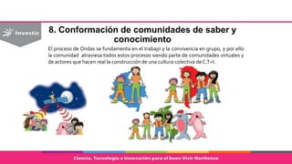 8. Conformación de comunidades de saber y
conocimiento
El proceso de Ondas se fundamenta en el trabajo y la convivencia en grupo, y por ello
la comunidad atraviesa todos estos procesos siendo parte de comunidades virtuales y
de actores que hacen real la construcción de una cultura colectiva de C.T+I.
 