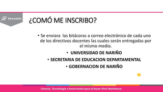 ¿COMÓ ME INSCRIBO?
• Se enviara las bitácoras a correo electrónico de cada uno
de los directivos docentes las cuales serán entregadas por
el mismo medio.
• UNIVERSIDAD DE NARIÑO
• SECRETARIA DE EDUCACION DEPARTAMENTAL
• GOBERNACION DE NARIÑO
 