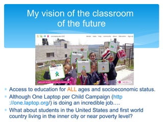My vision of the classroom  of the future Access to education for  ALL  ages and socioeconomic status. Although One Laptop per Child Campaign ( http ://one.laptop.org / ) is doing an incredible job…. What about students in the United States and first world country living in the inner city or near poverty level? 
