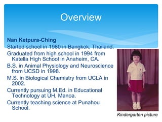 Nan Ketpura-Ching Started school in 1980 in Bangkok, Thailand. Graduated from high school in 1994 from Katella High School in Anaheim, CA. B.S. in Animal Physiology and Neuroscience from UCSD in 1998. M.S. in Biological Chemistry from UCLA in 2002. Currently pursuing M.Ed. in Educational Technology at UH, Manoa. Currently teaching science at Punahou School. Overview Kindergarten picture 