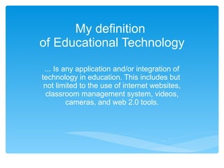 My definition  of Educational Technology ... Is any application and/or integration of technology in education. This includes but  not limited to the use of internet websites, classroom management system, videos, cameras, and web 2.0 tools. 