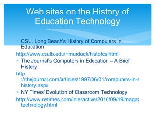 CSU, Long Beach’s History of Computers in Education http ://www.csulb.edu/~murdock/ histofcs.html The Journal’s Computers in Education – A Brief History http ://thejournal.com/articles/1997/06/01/computers-in-education-a-brief- history.aspx NY Times’ Evolution of Classroom Technology http://www.nytimes.com/interactive/2010/09/19/magazine/classroom- technology.html Web sites on the History of Education Technology 