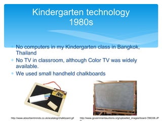 No computers in my Kindergarten class in Bangkok, Thailand No TV in classroom, although Color TV was widely available. We used small handheld chalkboards Kindergarten technology 1980s http://www.absorbentminds.co.uk/acatalog/chalkboard.gif http://www.governmentauctions.org/uploaded_images/board-789338.JPG 