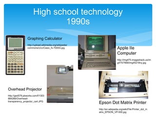 High school technology 1990s Graphing Calculator http://upload.wikimedia.org/wikipedia/commons/c/cc/Casio_fx-7000G.jpg Overhead Projector http://ged578.pbworks.com/f/1303884266/Overhead-transparency_projector_cart.JPG Apple IIe Computer http://img475.imageshack.us/img475/7668/img45218ny.jpg Epson Dot Matrix Printer http://en.wikipedia.org/wiki/File:Printer_dot_matrix_EPSON_VP-500.jpg 