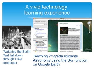 A vivid technology  learning experience Teaching 7 th  grade students Astronomy using the Sky function on Google Earth Watching the Berlin Wall fall down through a live broadcast 