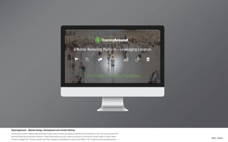 N.Kent - Project 1
RoamingAround - Website Design, Development and Content Writing
Introducing the world to leading-edge technology through visual and verbal storytelling to establish the RoamingAround brand. By working closely with
executive leadership and software architects I helped RoamingAround launch numerous products and become an industry leader in location-based
consumer engagement. Through consistent and clear messaging, RoamingAround raised over $5 Million in VC funding and was eventually acquired.
 