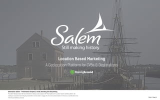 N.Kent - Project 6
Destination Salem - Presentation Graphics, UI/UX, Branding and Storytelling
The Salem Massachusets CVB was interested in starting a pilot program with RoamingAround’s Location-based marketing platform. By
creating an educational and intriguing presentation we were able to engage the civic and business leaders to introduce a sophisticated cross-
channel geomarketing proposal.
 