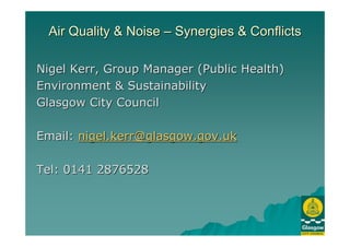 Air Quality & NoiseAir Quality & Noise –– Synergies & ConflictsSynergies & Conflicts
Nigel Kerr, Group Manager (Public Health)Nigel Kerr, Group Manager (Public Health)
Environment & SustainabilityEnvironment & Sustainability
Glasgow City CouncilGlasgow City Council
Email:Email: nigel.kerr@glasgow.gov.uknigel.kerr@glasgow.gov.uk
Tel: 0141 2876528Tel: 0141 2876528
 