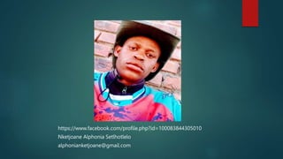 https://www.facebook.com/profile.php?id=100083844305010
Nketjoane Alphonia Setlhotlelo
alphonianketjoane@gmail.com
 