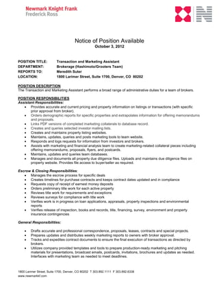 Notice of Position Available
                                                    October 3, 2012


POSITION TITLE:           Transaction and Marketing Assistant
DEPARTMENT:               Brokerage (Hashimoto/Grooters Team)
REPORTS TO:               Meredith Suter
LOCATION:                 1800 Larimer Street, Suite 1700, Denver, CO 80202

POSITION DESCRIPTION
The Transaction and Marketing Assistant performs a broad range of administrative duties for a team of brokers.

POSITION RESPONSIBILITIES
Assistant Responsibilities:
    Provides accurate and current pricing and property information on listings or transactions (with specific
       prior approval from broker).
    Orders demographic reports for specific properties and extrapolates information for offering memorandums
       and proposals.
    Links PDF versions of completed marketing collaterals to database record.
    Creates and queries selected investor mailing lists.
    Creates and maintains property listing websites.
    Maintains, updates, queries and posts marketing tools to team website.
    Responds and logs requests for information from investors and brokers.
    Assists with marketing and financial analysis team to create marketing-related collateral pieces including
       offering memorandums, proposals, flyers, and postcards.
    Maintains, updates and queries team databases.
    Manages and documents all property due diligence files. Uploads and maintains due diligence files on
       property website. Provides file access to buyer/seller as required.

Escrow & Closing Responsibilities:
    Manages the escrow process for specific deals
    Creates timelines for purchase contracts and keeps contract dates updated and in compliance
    Requests copy of receipt of earnest money deposits
    Orders preliminary title work for each active property
    Reviews title work for requirements and exceptions
    Reviews surveys for compliance with title work
    Verifies work is in progress on loan applications, appraisals, property inspections and environmental
      reports
    Verifies release of inspection, books and records, title, financing, survey, environment and property
      insurance contingencies

General Responsibilities:

       Drafts accurate and professional correspondence, proposals, leases, contracts and special projects.
       Prepares updates and distributes weekly marketing reports to owners with broker approval.
       Tracks and expedites contract documents to ensure the final execution of transactions as directed by
        brokers.
       Utilizes company provided templates and tools to prepare production-ready marketing and pitching
        materials for presentations, broadcast emails, postcards, invitations, brochures and updates as needed.
        Interfaces with marketing team as needed to meet deadlines.



1800 Larimer Street; Suite 1700, Denver, CO 80202 T 303.892.1111 F 303.892.6338
www.newmarkkf.com
 