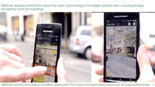 18
Wikitude displays information about the users' surroundings in a mobile camera view, including image
recognition and 3d modelling.
Wikitude was the first publicly available application that used a location-based approach to augmented reality.
 