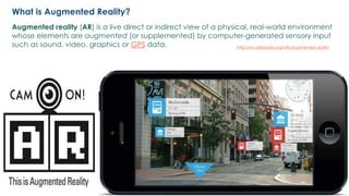2
Augmented reality (AR) is a live direct or indirect view of a physical, real-world environment
whose elements are augmented (or supplemented) by computer-generated sensory input
such as sound, video, graphics or GPS data. http://en.wikipedia.org/wiki/Augmented_reality
What is Augmented Reality?
 