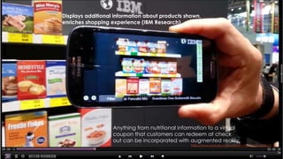 26
https://www.youtube.com/watch?v=EAVtHjzQnqY#t=13
Displays additional information about products shown,
enriches shopping experience (IBM Research).
Anything from nutritional information to a virtual
coupon that customers can redeem at check
out can be incorporated with augmented reality.
 