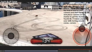 29
http://play.google.com/store/apps/details?id=com.fuerteint.toyota86
Toyota 86 AR Game
Go to toyota86ar.com and
print your “Made to Thrill”
marker. Place your marker on
the floor in front of your
camera and start Toyota 86 AR
and place camera on the
marker to get the stunning
Toyota 86. It makes you test
your skills turning around
cones, corners.
 