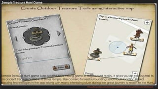 30http://play.google.com/store/apps/details?id=com.thoughtshastra.templetreasure
Temple Treasure Hunt Game
Temple Treasure Hunt game is an adventurous thrilling game in augmented reality. It gives you an exciting trail to
an ancient treasure buried in a Shiva temple. Use camera for real surroundings and inbuilt location based
tracking technologies in the app along with many interesting clues during the great journey to reach to the Hunt.
 