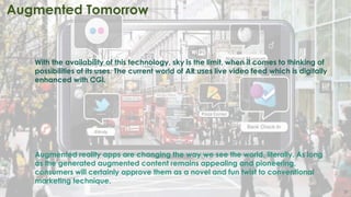 31
Augmented Tomorrow
With the availability of this technology, sky is the limit, when it comes to thinking of
possibilities of its uses. The current world of AR uses live video feed which is digitally
enhanced with CGI.
Augmented reality apps are changing the way we see the world, literally. As long
as the generated augmented content remains appealing and pioneering,
consumers will certainly approve them as a novel and fun twist to conventional
marketing technique.
 