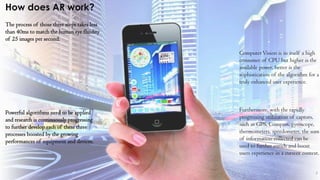 7
How does AR work?
The process of those three steps takes less
than 40ms to match the human eye fluidity
of 25 images per second.
Powerful algorithms need to be applied
and research is continuously progressing
to further develop each of these three
processes boosted by the growing
performances of equipment and devices.
ComputerVision is in itself a high
consumer of CPU but higher is the
available power, better is the
sophistication of the algorithm for a
truly enhanced user experience.
Furthermore, with the rapidly
progressing utilization of captors,
such as GPS, Compass, gyroscope,
thermometers, speedometer, the sum
of information collected can be
used to further enrich and boost
users experience in a current context.
 