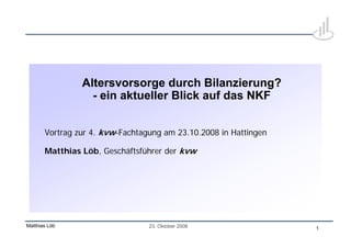 Altersvorsorge durch Bilanzierung?
                  - ein aktueller Blick auf das NKF


       Vortrag zur 4. kvw-Fachtagung am 23.10.2008 in Hattingen

       Matthias Löb, Geschäftsführer der kvw




Matthias Löb                     23. Oktober 2008                 1
 