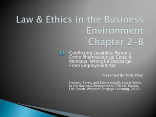 Conflicting Loyalties; Pierce v.
Ortho Pharmaceutical Corp; &
Montana: Wrongful Discharge
From Employment Act

                      Presented By: Nida Khan

Halbert, Terry, and Elaine Ingulli. Law & Ethics
in the Business Environment. 7th ed. Mason,
OH: South-Western Cengage Learning, 2012.
 