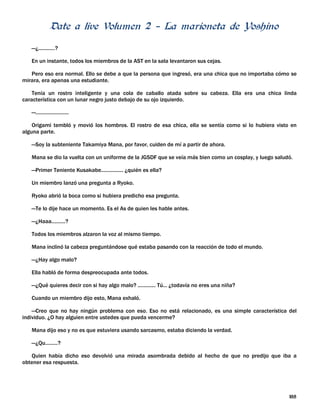 Date a live Volumen 2 – La marioneta de Yoshino
188
—¿............?
En un instante, todos los miembros de la AST en la sala levantaron sus cejas.
Pero eso era normal. Ello se debe a que la persona que ingresó, era una chica que no importaba cómo se
mirara, era apenas una estudiante.
Tenía un rostro inteligente y una cola de caballo atada sobre su cabeza. Ella era una chica linda
característica con un lunar negro justo debajo de su ojo izquierdo.
—........................
Origami tembló y movió los hombros. El rostro de esa chica, ella se sentía como si lo hubiera visto en
alguna parte.
—Soy la subteniente Takamiya Mana, por favor, cuiden de mí a partir de ahora.
Mana se dio la vuelta con un uniforme de la JGSDF que se veía más bien como un cosplay, y luego saludó.
—Primer Teniente Kusakabe................ ¿quién es ella?
Un miembro lanzó una pregunta a Ryoko.
Ryoko abrió la boca como si hubiera predicho esa pregunta.
—Te lo dije hace un momento. Es el As de quien les hable antes.
—¿Haaa..........?
Todos los miembros alzaron la voz al mismo tiempo.
Mana inclinó la cabeza preguntándose qué estaba pasando con la reacción de todo el mundo.
—¿Hay algo malo?
Ella habló de forma despreocupada ante todos.
—¿Qué quieres decir con si hay algo malo? ............. Tú... ¿todavía no eres una niña?
Cuando un miembro dijo esto, Mana exhaló.
—Creo que no hay ningún problema con eso. Eso no está relacionado, es una simple característica del
individuo. ¿O hay alguien entre ustedes que pueda vencerme?
Mana dijo eso y no es que estuviera usando sarcasmo, estaba diciendo la verdad.
—¿Qu.........?
Quien había dicho eso devolvió una mirada asombrada debido al hecho de que no predijo que iba a
obtener esa respuesta.
 
