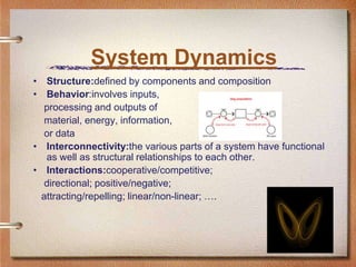 System Dynamics
• Structure:defined by components and composition
• Behavior:involves inputs,
  processing and outputs of
  material, energy, information,
  or data
• Interconnectivity:the various parts of a system have functional
  as well as structural relationships to each other.
• Interactions:cooperative/competitive;
  directional; positive/negative;
 attracting/repelling; linear/non-linear; ….
 