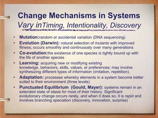 Change Mechanisms in Systems
    Vary inTiming, Intentionality, Discovery
• Mutation:random or accidental variation (DNA sequencing)
• Evolution (Darwin): natural selection of mutants with improved
    fitness; occurs smoothly and continuously over many generations
•   Co-evolution:the existence of one species is tightly bound up with
    the life of another species
•   Learning: acquiring new or modifying existing
    knowledge, behaviors, skills, values, or preferences; may involve
    synthesizing different types of information (imitation, repetition).
•   Adaptation: processes whereby elements in a system become better
    suited to their environment (three levels)
•   Punctuated Equilibrium (Gould, Mayer): systems remain in an
    extended state of stasis for most of their history. Significant
    evolutionary change occurs rarely, and when it does so, it is rapid and
    involves branching speciation (discovery, innovation, surprise)
 