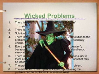 Wicked Problems
1.   There is no definitive formulation of “the problem”…
        …you don’t understand it till you solve it.
2.   There is no end to the problem.
3.   Solutions are not true-or-false, but good-or-bad.
4.   There is no immediate and no ultimate test of a solution to the
     problem. Every instantiation of the problem is essentially
     unique.
5.   Every solution to the problem is a “one-shot operation”;
     because there is no opportunity to learn by trial-and-error,
     every attempt counts significantly.
6.   There is not an enumerable set of potential solutions, nor is
     there a well-described set of permissible operations that may
     be incorporated into a plan.
7.   The problem is actually a symptom of another problem.
8.   The existence of discrepancies when representing the
     problem can be explained in numerous ways.
 