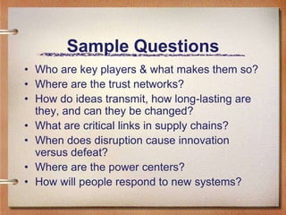 Sample Questions
• Who are key players & what makes them so?
• Where are the trust networks?
• How do ideas transmit, how long-lasting are
  they, and can they be changed?
• What are critical links in supply chains?
• When does disruption cause innovation
  versus defeat?
• Where are the power centers?
• How will people respond to new systems?
 