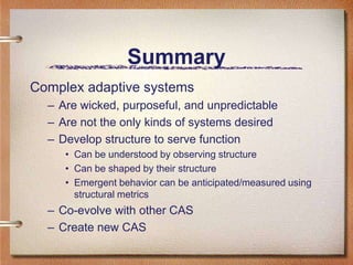 Summary
Complex adaptive systems
  – Are wicked, purposeful, and unpredictable
  – Are not the only kinds of systems desired
  – Develop structure to serve function
     • Can be understood by observing structure
     • Can be shaped by their structure
     • Emergent behavior can be anticipated/measured using
       structural metrics
  – Co-evolve with other CAS
  – Create new CAS
 