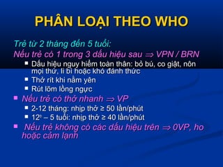 PHÂN LOẠI THEO WHOPHÂN LOẠI THEO WHO
Trẻ từ 2 tháng đến 5 tuổi:Trẻ từ 2 tháng đến 5 tuổi:
Nếu trẻ có 1 trong 3 dấu hiệu sauNếu trẻ có 1 trong 3 dấu hiệu sau ⇒⇒ VPN / BRNVPN / BRN
 Dấu hiệu nguy hiểm toàn thân: bỏ bú, co giật, nônDấu hiệu nguy hiểm toàn thân: bỏ bú, co giật, nôn
mọi thứ, li bì hoặc khó đánh thứcmọi thứ, li bì hoặc khó đánh thức
 Thở rít khi nằm yênThở rít khi nằm yên
 Rút lõm lồng ngựcRút lõm lồng ngực
 Nếu trẻ có thở nhanhNếu trẻ có thở nhanh ⇒⇒ VPVP
 2-12 tháng: nhịp thở ≥ 50 lần/phút2-12 tháng: nhịp thở ≥ 50 lần/phút
 1212thth
– 5 tuổi: nhịp thở ≥ 40 lần/phút– 5 tuổi: nhịp thở ≥ 40 lần/phút
 Nếu trẻ không có các dấu hiệu trênNếu trẻ không có các dấu hiệu trên ⇒⇒ 0VP, ho0VP, ho
hoặc cảm lạnhhoặc cảm lạnh
 