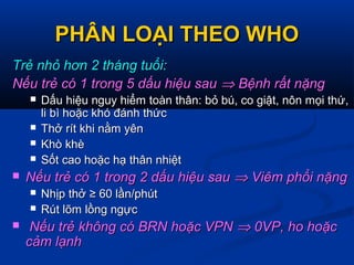 PHÂN LOẠI THEO WHOPHÂN LOẠI THEO WHO
Trẻ nhỏ hơn 2 tháng tuổi:Trẻ nhỏ hơn 2 tháng tuổi:
Nếu trẻ có 1 trong 5 dấu hiệu sauNếu trẻ có 1 trong 5 dấu hiệu sau ⇒⇒ Bệnh rất nặngBệnh rất nặng
 Dấu hiệu nguy hiểm toàn thân: bỏ bú, co giật, nôn mọi thứ,Dấu hiệu nguy hiểm toàn thân: bỏ bú, co giật, nôn mọi thứ,
li bì hoặc khó đánh thứcli bì hoặc khó đánh thức
 Thở rít khi nằm yênThở rít khi nằm yên
 Khò khèKhò khè
 Sốt cao hoặc hạ thân nhiệtSốt cao hoặc hạ thân nhiệt
 Nếu trẻ có 1 trong 2 dấu hiệu sauNếu trẻ có 1 trong 2 dấu hiệu sau ⇒⇒ Viêm phổi nặngViêm phổi nặng
 Nhịp thở ≥ 60 lần/phútNhịp thở ≥ 60 lần/phút
 Rút lõm lồng ngựcRút lõm lồng ngực
 Nếu trẻ không có BRN hoặc VPNNếu trẻ không có BRN hoặc VPN ⇒⇒ 0VP, ho hoặc0VP, ho hoặc
cảm lạnhcảm lạnh
 