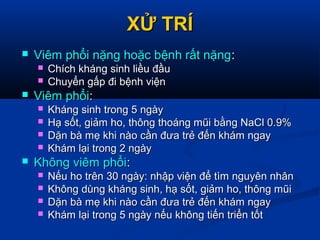 XỬ TRÍXỬ TRÍ
 Viêm phổi nặng hoặc bệnh rất nặngViêm phổi nặng hoặc bệnh rất nặng::
 Chích kháng sinh liều đầuChích kháng sinh liều đầu
 Chuyển gấp đi bệnh việnChuyển gấp đi bệnh viện
 Viêm phổiViêm phổi::
 Kháng sinh trong 5 ngàyKháng sinh trong 5 ngày
 Hạ sốt, giảm ho, thông thoáng mũi bằng NaCl 0.9%Hạ sốt, giảm ho, thông thoáng mũi bằng NaCl 0.9%
 Dặn bà mẹ khi nào cần đưa trẻ đến khám ngayDặn bà mẹ khi nào cần đưa trẻ đến khám ngay
 Khám lại trong 2 ngàyKhám lại trong 2 ngày
 Không viêm phổiKhông viêm phổi::
 Nếu ho trên 30 ngày: nhập viện để tìm nguyên nhânNếu ho trên 30 ngày: nhập viện để tìm nguyên nhân
 Không dùng kháng sinh, hạ sốt, giảm ho, thông mũiKhông dùng kháng sinh, hạ sốt, giảm ho, thông mũi
 Dặn bà mẹ khi nào cần đưa trẻ đến khám ngayDặn bà mẹ khi nào cần đưa trẻ đến khám ngay
 Khám lại trong 5 ngày nếu không tiến triển tốtKhám lại trong 5 ngày nếu không tiến triển tốt
 
