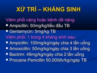 XỬ TRÍ – KHÁNG SINHXỬ TRÍ – KHÁNG SINH
Viêm phổi nặng hoặc bệnh rất nặng:Viêm phổi nặng hoặc bệnh rất nặng:
 Ampicillin: 50mg/kg/liều đầu TBAmpicillin: 50mg/kg/liều đầu TB
 Gentamycin: 5mg/kg TBGentamycin: 5mg/kg TB
Viêm phổi: 1 trong 4 kháng sinh sau:Viêm phổi: 1 trong 4 kháng sinh sau:
 Ampicillin: 100mg/kg/ngày chia 4 lần uốngAmpicillin: 100mg/kg/ngày chia 4 lần uống
 Amoxicillin: 50mg/kg/ngày chia 3 lần uốngAmoxicillin: 50mg/kg/ngày chia 3 lần uống
 Bactrim: 48mg/kg/ngày chia 2 lần uốngBactrim: 48mg/kg/ngày chia 2 lần uống
 Procaine Penicillin 50.000đv/kg/ngày TBProcaine Penicillin 50.000đv/kg/ngày TB
 