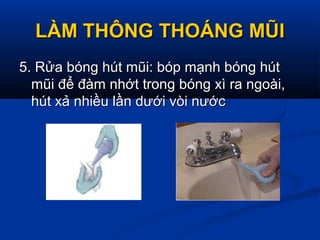 LÀM THÔNG THOÁNG MŨILÀM THÔNG THOÁNG MŨI
5. Rửa bóng hút mũi: bóp mạnh bóng hút5. Rửa bóng hút mũi: bóp mạnh bóng hút
mũi để đàm nhớt trong bóng xì ra ngoài,mũi để đàm nhớt trong bóng xì ra ngoài,
hút xả nhiều lần dưới vòi nướchút xả nhiều lần dưới vòi nước
 