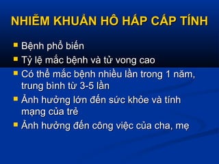 NHIỄM KHUẨN HÔ HẤP CẤP TÍNHNHIỄM KHUẨN HÔ HẤP CẤP TÍNH
 Bệnh phổ biếnBệnh phổ biến
 Tỷ lệ mắc bệnh và tử vong caoTỷ lệ mắc bệnh và tử vong cao
 Có thể mắc bệnh nhiều lần trong 1 năm,Có thể mắc bệnh nhiều lần trong 1 năm,
trung bình từ 3-5 lầntrung bình từ 3-5 lần
 Ảnh hưởng lớn đến sức khỏe và tínhẢnh hưởng lớn đến sức khỏe và tính
mạng của trẻmạng của trẻ
 Ảnh hưởng đến công việc của cha, mẹẢnh hưởng đến công việc của cha, mẹ
 