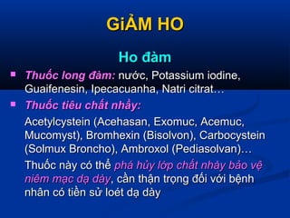 GiẢM HOGiẢM HO
Ho đàmHo đàm
 Thuốc long đàm:Thuốc long đàm: nước, Potassium iodine,nước, Potassium iodine,
Guaifenesin, Ipecacuanha, Natri citrat…Guaifenesin, Ipecacuanha, Natri citrat…
 Thuốc tiêu chất nhầy:Thuốc tiêu chất nhầy:
Acetylcystein (Acehasan, Exomuc, Acemuc,Acetylcystein (Acehasan, Exomuc, Acemuc,
Mucomyst), Bromhexin (Bisolvon), CarbocysteinMucomyst), Bromhexin (Bisolvon), Carbocystein
(Solmux Broncho), Ambroxol (Pediasolvan)…(Solmux Broncho), Ambroxol (Pediasolvan)…
Thuốc này có thểThuốc này có thể phá hủy lớp chất nhày bảo vệphá hủy lớp chất nhày bảo vệ
niêm mạc dạ dàyniêm mạc dạ dày, cần thận trọng đối với bệnh, cần thận trọng đối với bệnh
nhân có tiền sử loét dạ dàynhân có tiền sử loét dạ dày
 