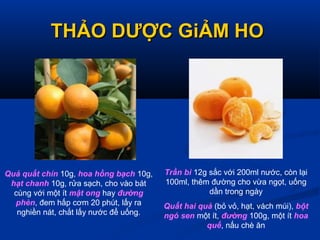 THẢO DƯỢC GiẢM HOTHẢO DƯỢC GiẢM HO
Quả quất chín 10g, hoa hồng bạch 10g,
hạt chanh 10g, rửa sạch, cho vào bát
cùng với một ít mật ong hay đường
phèn, đem hấp cơm 20 phút, lấy ra
nghiền nát, chắt lấy nước để uống.
Trần bì 12g sắc với 200ml nước, còn lại
100ml, thêm đường cho vừa ngọt, uống
dần trong ngày
Quất hai quả (bỏ vỏ, hạt, vách múi), bột
ngó sen một ít, đường 100g, một ít hoa
quế, nấu chè ăn
 