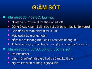 GiẢM SỐTGiẢM SỐT
 Khi nhiệt độ < 38Khi nhiệt độ < 3800
5C: lau mát5C: lau mát
 Nhiệt độ nước lau dưới thân nhiệt 2Nhiệt độ nước lau dưới thân nhiệt 200
CC
 Dùng 5 các khăn: 2 đặt nách, 2 đặt bẹn, 1 lau khắp ngườiDùng 5 các khăn: 2 đặt nách, 2 đặt bẹn, 1 lau khắp người
 Cho đến khi thân nhiệt dưới 37Cho đến khi thân nhiệt dưới 3700
5C5C
 Mặc quần áo mỏng, ngắnMặc quần áo mỏng, ngắn
 Nằm ở nơi thoáng mát, có lưu chuyển không khíNằm ở nơi thoáng mát, có lưu chuyển không khí
 Tránh lau rượu, chà chanh…Tránh lau rượu, chà chanh…→→ gây co mạch, sốt cao hơngây co mạch, sốt cao hơn
 Khi nhiệt độKhi nhiệt độ ≥≥ 383800
5C: uống thuốc hạ sốt5C: uống thuốc hạ sốt
 ParacetamolParacetamol
 Liều: 15mg/kg/mỗi 6 giờ hoặc 20 mg/kg/8 giờLiều: 15mg/kg/mỗi 6 giờ hoặc 20 mg/kg/8 giờ
 Người lớn viên 500mg, ngày 4 lầnNgười lớn viên 500mg, ngày 4 lần
 