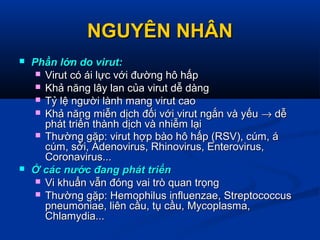 NGUYÊN NHÂNNGUYÊN NHÂN
 Phần lớn do virut:Phần lớn do virut:
 Virut có ái lực với đường hô hấpVirut có ái lực với đường hô hấp
 Khả năng lây lan của virut dễ dàngKhả năng lây lan của virut dễ dàng
 Tỷ lệ người lành mang virut caoTỷ lệ người lành mang virut cao
 Khả năng miễn dịch đối với virut ngắn và yếuKhả năng miễn dịch đối với virut ngắn và yếu →→ dễdễ
phát triển thành dịch và nhiễm lạiphát triển thành dịch và nhiễm lại
 Thường gặp: virut hợp bào hô hấp (RSV), cúm, áThường gặp: virut hợp bào hô hấp (RSV), cúm, á
cúm, sởi, Adenovirus, Rhinovirus, Enterovirus,cúm, sởi, Adenovirus, Rhinovirus, Enterovirus,
Coronavirus...Coronavirus...
 Ở các nước đang phát triểnỞ các nước đang phát triển
 Vi khuẩn vẫn đóng vai trò quan trọngVi khuẩn vẫn đóng vai trò quan trọng
 Thường gặp: Hemophilus influenzae, StreptococcusThường gặp: Hemophilus influenzae, Streptococcus
pneumoniae, liên cầu, tụ cầu, Mycoplasma,pneumoniae, liên cầu, tụ cầu, Mycoplasma,
Chlamydia...Chlamydia...
 