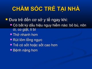 CHĂM SÓC TRẺ TẠI NHÀCHĂM SÓC TRẺ TẠI NHÀ
 Đưa trẻ đến cơ sở y tế ngay khi:Đưa trẻ đến cơ sở y tế ngay khi:
 Có bất kỳ dấu hiệu nguy hiểm nào: bỏ bú, nônCó bất kỳ dấu hiệu nguy hiểm nào: bỏ bú, nôn
ói, co giật, li bìói, co giật, li bì
 Thở nhanh hơnThở nhanh hơn
 Rút lõm lồng ngựcRút lõm lồng ngực
 Trẻ có sốt hoặc sốt cao hơnTrẻ có sốt hoặc sốt cao hơn
 Bệnh nặng hơnBệnh nặng hơn
 