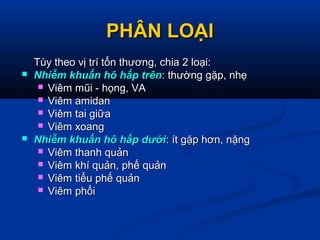 PHÂN LOẠIPHÂN LOẠI
Tùy theo vị trí tổn thương, chia 2 loại:Tùy theo vị trí tổn thương, chia 2 loại:
 Nhiễm khuẩn hô hấp trênNhiễm khuẩn hô hấp trên: thường gặp, nhẹ: thường gặp, nhẹ
 Viêm mũi - họng, VAViêm mũi - họng, VA
 Viêm amidanViêm amidan
 Viêm tai giữaViêm tai giữa
 Viêm xoangViêm xoang
 Nhiễm khuẩn hô hấp dướiNhiễm khuẩn hô hấp dưới: ít gặp hơn, nặng: ít gặp hơn, nặng
 Viêm thanh quảnViêm thanh quản
 Viêm khí quản, phế quảnViêm khí quản, phế quản
 Viêm tiểu phế quảnViêm tiểu phế quản
 Viêm phổiViêm phổi
 