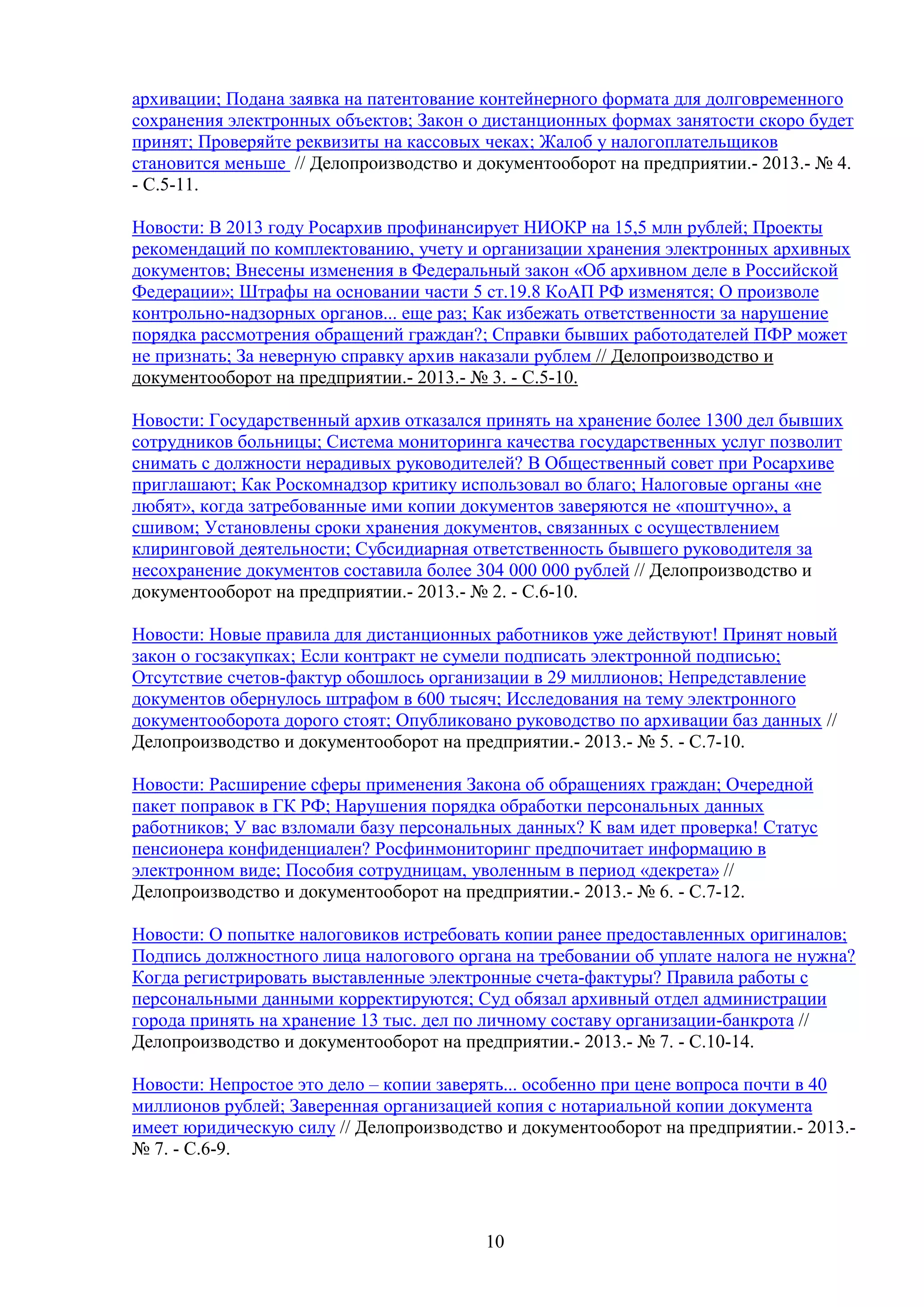 архивации; Подана заявка на патентование контейнерного формата для долговременного
сохранения электронных объектов; Закон о дистанционных формах занятости скоро будет
принят; Проверяйте реквизиты на кассовых чеках; Жалоб у налогоплательщиков
становится меньше // Делопроизводство и документооборот на предприятии.- 2013.- № 4.
- С.5-11.
Новости: В 2013 году Росархив профинансирует НИОКР на 15,5 млн рублей; Проекты
рекомендаций по комплектованию, учету и организации хранения электронных архивных
документов; Внесены изменения в Федеральный закон «Об архивном деле в Российской
Федерации»; Штрафы на основании части 5 ст.19.8 КоАП РФ изменятся; О произволе
контрольно-надзорных органов... еще раз; Как избежать ответственности за нарушение
порядка рассмотрения обращений граждан?; Справки бывших работодателей ПФР может
не признать; За неверную справку архив наказали рублем // Делопроизводство и
документооборот на предприятии.- 2013.- № 3. - С.5-10.
Новости: Государственный архив отказался принять на хранение более 1300 дел бывших
сотрудников больницы; Система мониторинга качества государственных услуг позволит
снимать с должности нерадивых руководителей? В Общественный совет при Росархиве
приглашают; Как Роскомнадзор критику использовал во благо; Налоговые органы «не
любят», когда затребованные ими копии документов заверяются не «поштучно», а
сшивом; Установлены сроки хранения документов, связанных с осуществлением
клиринговой деятельности; Субсидиарная ответственность бывшего руководителя за
несохранение документов составила более 304 000 000 рублей // Делопроизводство и
документооборот на предприятии.- 2013.- № 2. - С.6-10.
Новости: Новые правила для дистанционных работников уже действуют! Принят новый
закон о госзакупках; Если контракт не сумели подписать электронной подписью;
Отсутствие счетов-фактур обошлось организации в 29 миллионов; Непредставление
документов обернулось штрафом в 600 тысяч; Исследования на тему электронного
документооборота дорого стоят; Опубликовано руководство по архивации баз данных //
Делопроизводство и документооборот на предприятии.- 2013.- № 5. - С.7-10.
Новости: Расширение сферы применения Закона об обращениях граждан; Очередной
пакет поправок в ГК РФ; Нарушения порядка обработки персональных данных
работников; У вас взломали базу персональных данных? К вам идет проверка! Статус
пенсионера конфиденциален? Росфинмониторинг предпочитает информацию в
электронном виде; Пособия сотрудницам, уволенным в период «декрета» //
Делопроизводство и документооборот на предприятии.- 2013.- № 6. - С.7-12.
Новости: О попытке налоговиков истребовать копии ранее предоставленных оригиналов;
Подпись должностного лица налогового органа на требовании об уплате налога не нужна?
Когда регистрировать выставленные электронные счета-фактуры? Правила работы с
персональными данными корректируются; Суд обязал архивный отдел администрации
города принять на хранение 13 тыс. дел по личному составу организации-банкрота //
Делопроизводство и документооборот на предприятии.- 2013.- № 7. - С.10-14.
Новости: Непростое это дело – копии заверять... особенно при цене вопроса почти в 40
миллионов рублей; Заверенная организацией копия с нотариальной копии документа
имеет юридическую силу // Делопроизводство и документооборот на предприятии.- 2013.№ 7. - С.6-9.

10

 